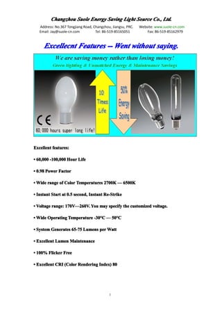 Changzhou Suole Energy Saving Light Source Co., Ltd.
   Address: No.367 Tongjiang Road, Changzhou, Jiangsu, PRC.   Website: www.suole-cn.com
   Email: Jay@suole-cn.com          Tel: 86-519-85165051          Fax: 86-519-85162979


     Excellecnt Features -- Went without saying.




Excellent features:

• 60,000 -100,000 Hour Life

• 0.98 Power Factor

• Wide range of Color Temperatures 2700K — 6500K

• Instant Start at 0.5 second, Instant Re-Strike

• Voltage range: 170V—260V. You may specify the customized voltage.
                 170V—

• Wide Operating Temperature -30°C — 50°C
                             -30°    50°

• System Generates 65-75 Lumens per Watt

• Excellent Lumen Maintenance

• 100% Flicker Free

• Excellent CRI (Color Rendering Index) 80




                                            1
 