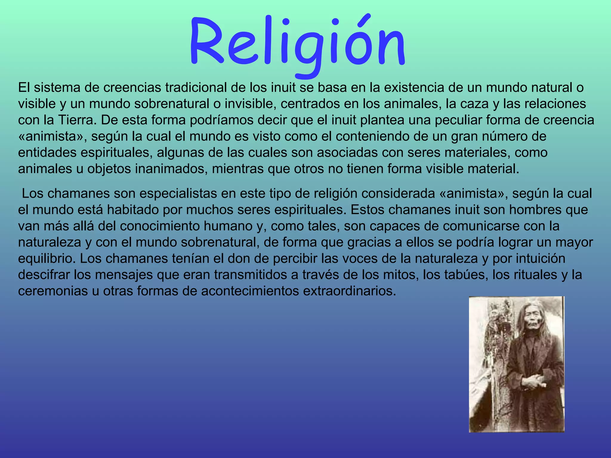 Religión  El sistema de creencias tradicional de los inuit se basa en la existencia de un mundo natural o visible y un mundo sobrenatural o invisible, centrados en los animales, la caza y las relaciones con la Tierra. De esta forma podríamos decir que el inuit plantea una peculiar forma de creencia «animista», según la cual el mundo es visto como el conteniendo de un gran número de entidades espirituales, algunas de las cuales son asociadas con seres materiales, como animales u objetos inanimados, mientras que otros no tienen forma visible material.    Los chamanes son especialistas en este tipo de religión considerada «animista», según la cual el mundo está habitado por muchos seres espirituales. Estos chamanes inuit son hombres que van más allá del conocimiento humano y, como tales, son capaces de comunicarse con la naturaleza y con el mundo sobrenatural, de forma que gracias a ellos se podría lograr un mayor equilibrio. Los chamanes tenían el don de percibir las voces de la naturaleza y por intuición descifrar los mensajes que eran transmitidos a través de los mitos, los tabúes, los rituales y la ceremonias u otras formas de acontecimientos extraordinarios.  