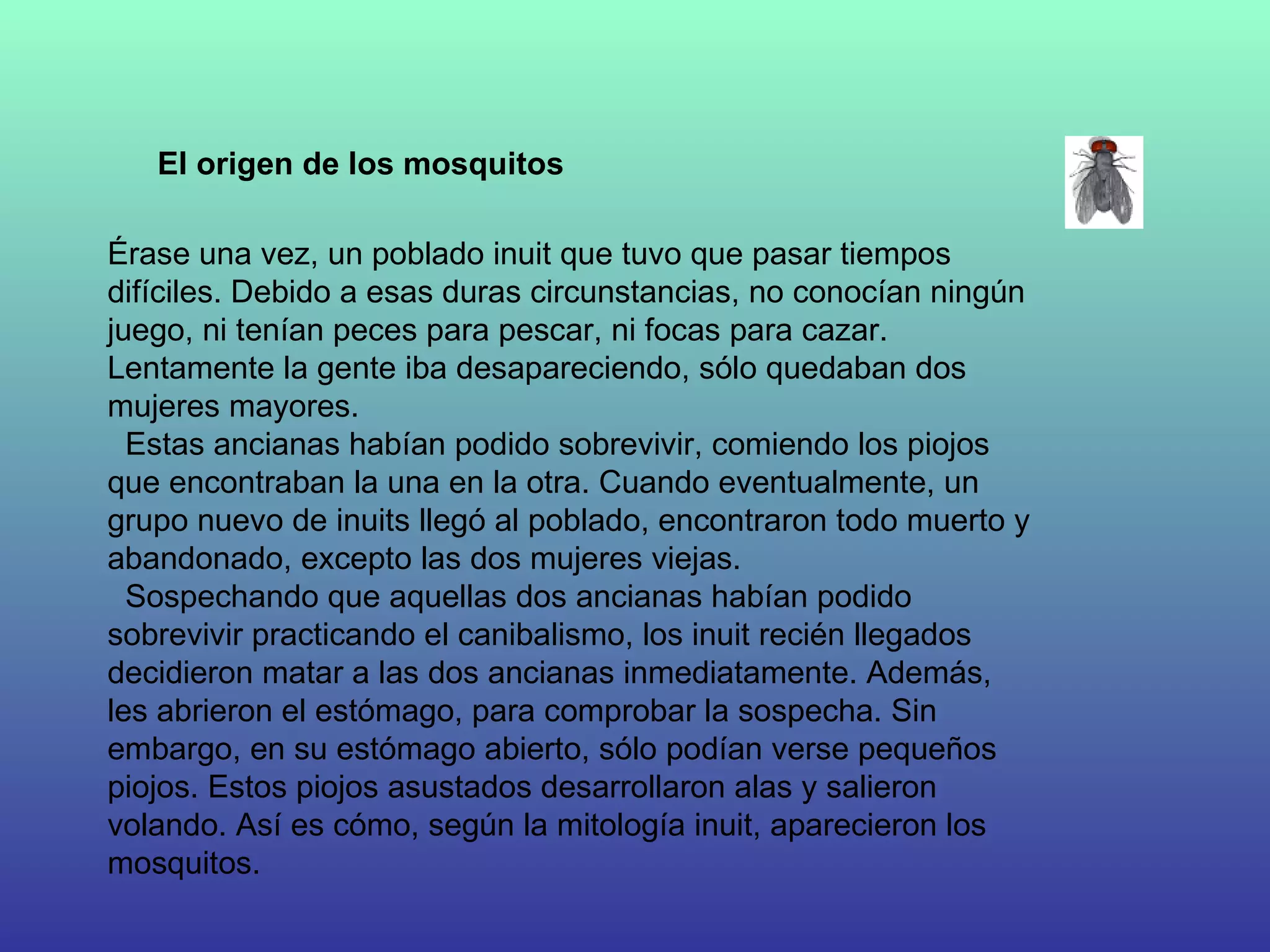 Érase una vez, un poblado inuit que tuvo que pasar tiempos difíciles. Debido a esas duras circunstancias, no conocían ningún juego, ni tenían peces para pescar, ni focas para cazar. Lentamente la gente iba desapareciendo, sólo quedaban dos mujeres mayores.     Estas ancianas habían podido sobrevivir, comiendo los piojos que encontraban la una en la otra. Cuando eventualmente, un grupo nuevo de inuits llegó al poblado, encontraron todo muerto y abandonado, excepto las dos mujeres viejas.    Sospechando que aquellas dos ancianas habían podido sobrevivir practicando el canibalismo, los inuit recién llegados decidieron matar a las dos ancianas inmediatamente. Además, les abrieron el estómago, para comprobar la sospecha. Sin embargo, en su estómago abierto, sólo podían verse pequeños piojos. Estos piojos asustados desarrollaron alas y salieron volando. Así es cómo, según la mitología inuit, aparecieron los mosquitos. El origen de los mosquitos 