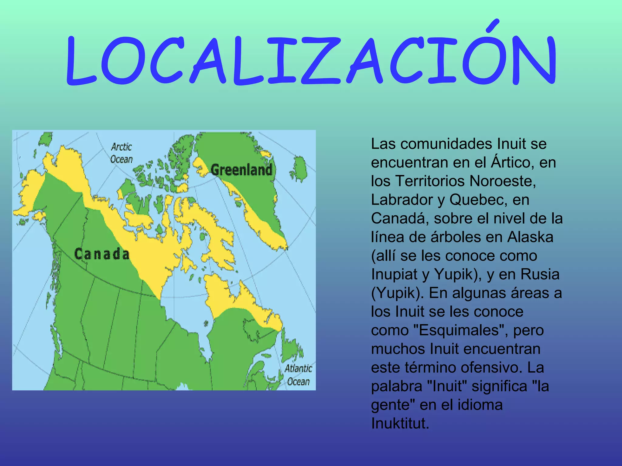 LOCALIZACIÓN Las comunidades Inuit se encuentran en el Ártico, en los Territorios Noroeste, Labrador y Quebec, en Canadá, sobre el nivel de la línea de árboles en Alaska (allí se les conoce como Inupiat y Yupik), y en Rusia (Yupik). En algunas áreas a los Inuit se les conoce como "Esquimales", pero muchos Inuit encuentran este término ofensivo. La palabra "Inuit" significa "la gente" en el idioma Inuktitut.  