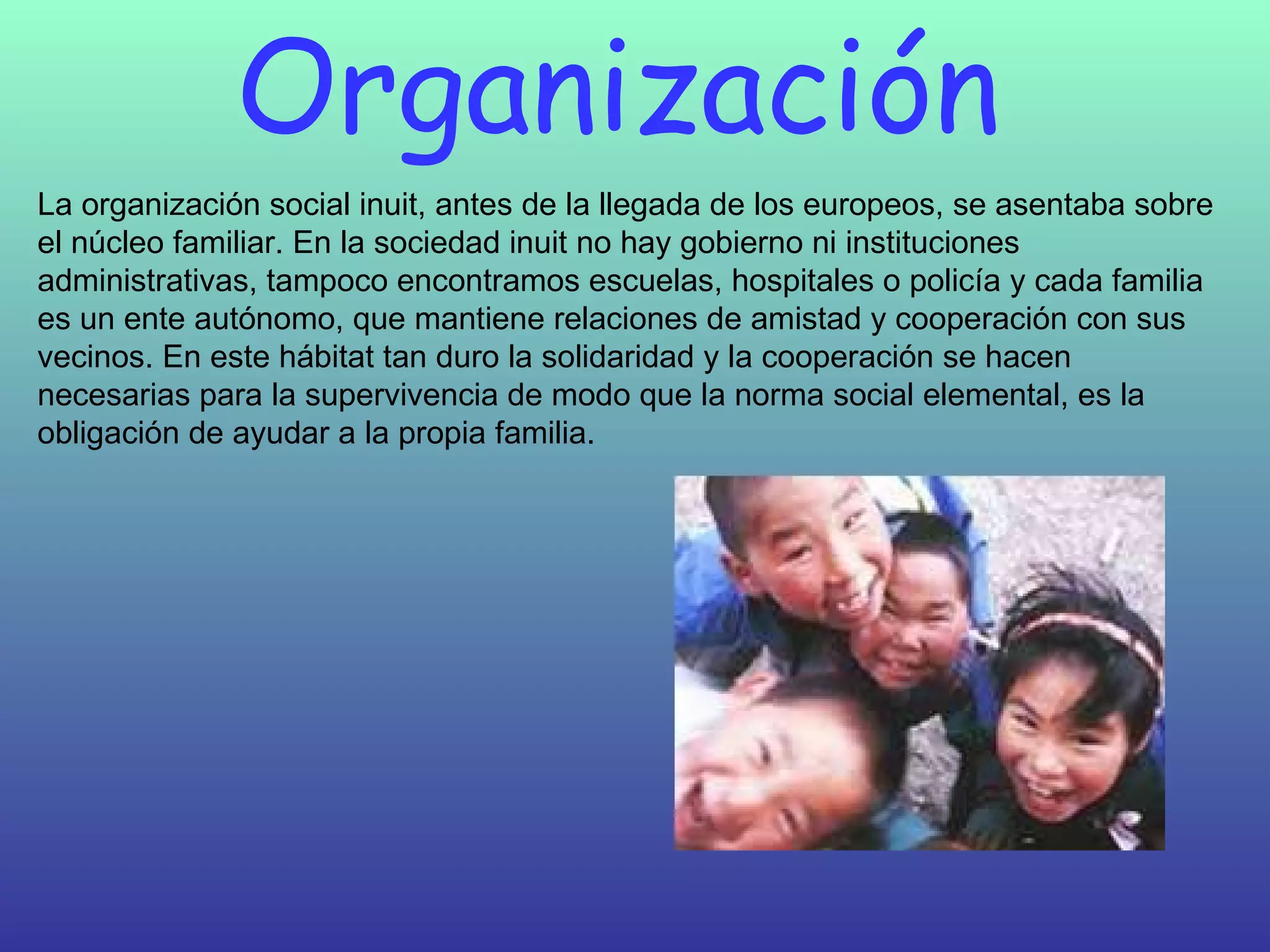 Organización  La organización social inuit, antes de la llegada de los europeos, se asentaba sobre el núcleo familiar. En la sociedad inuit no hay gobierno ni instituciones administrativas, tampoco encontramos escuelas, hospitales o policía y cada familia es un ente autónomo, que mantiene relaciones de amistad y cooperación con sus vecinos. En este hábitat tan duro la solidaridad y la cooperación se hacen necesarias para la supervivencia de modo que la norma social elemental, es la obligación de ayudar a la propia familia.  