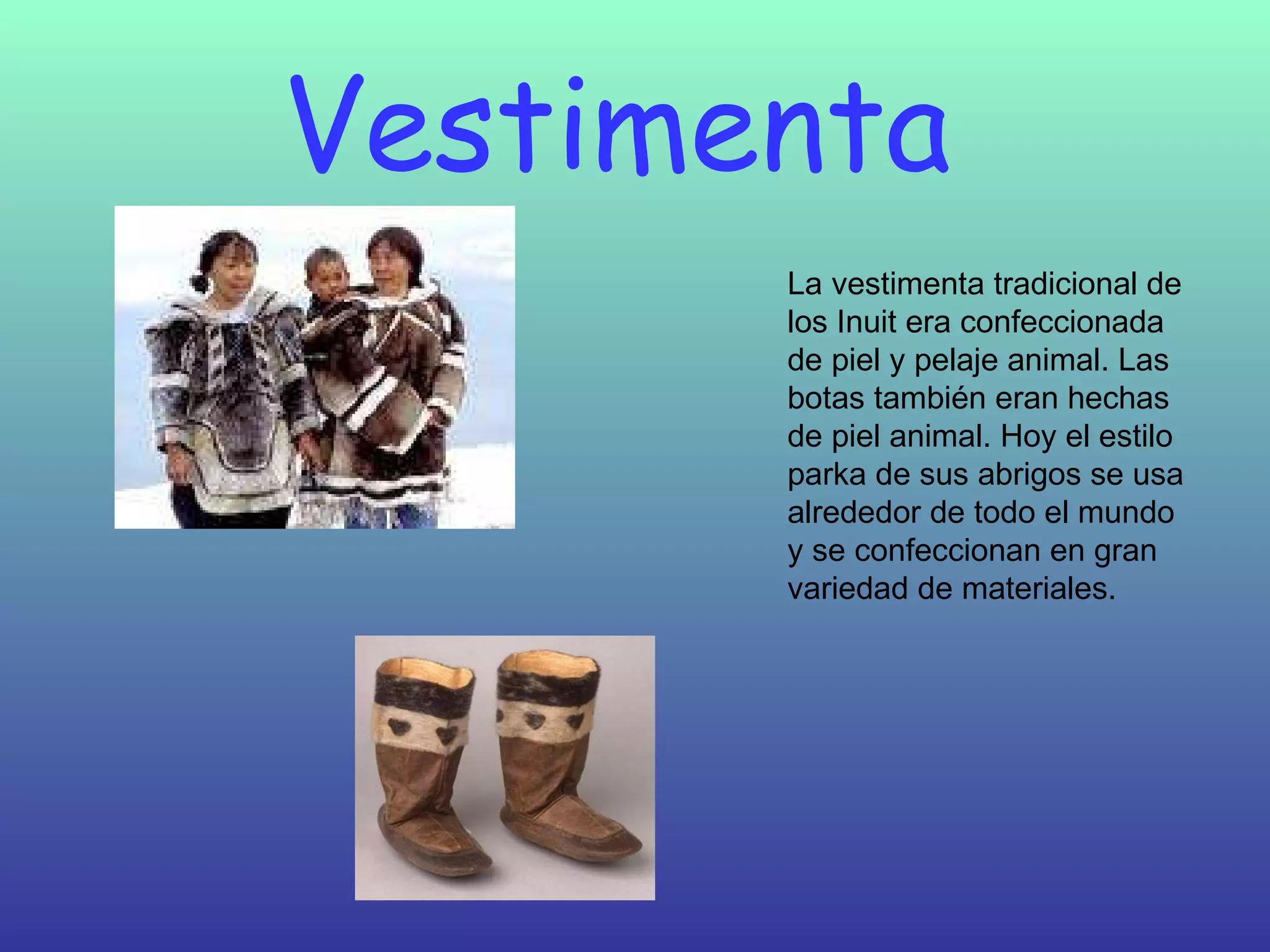 Vestimenta  La vestimenta tradicional de los Inuit era confeccionada de piel y pelaje animal. Las botas también eran hechas de piel animal. Hoy el estilo parka de sus abrigos se usa alrededor de todo el mundo y se confeccionan en gran variedad de materiales.  
