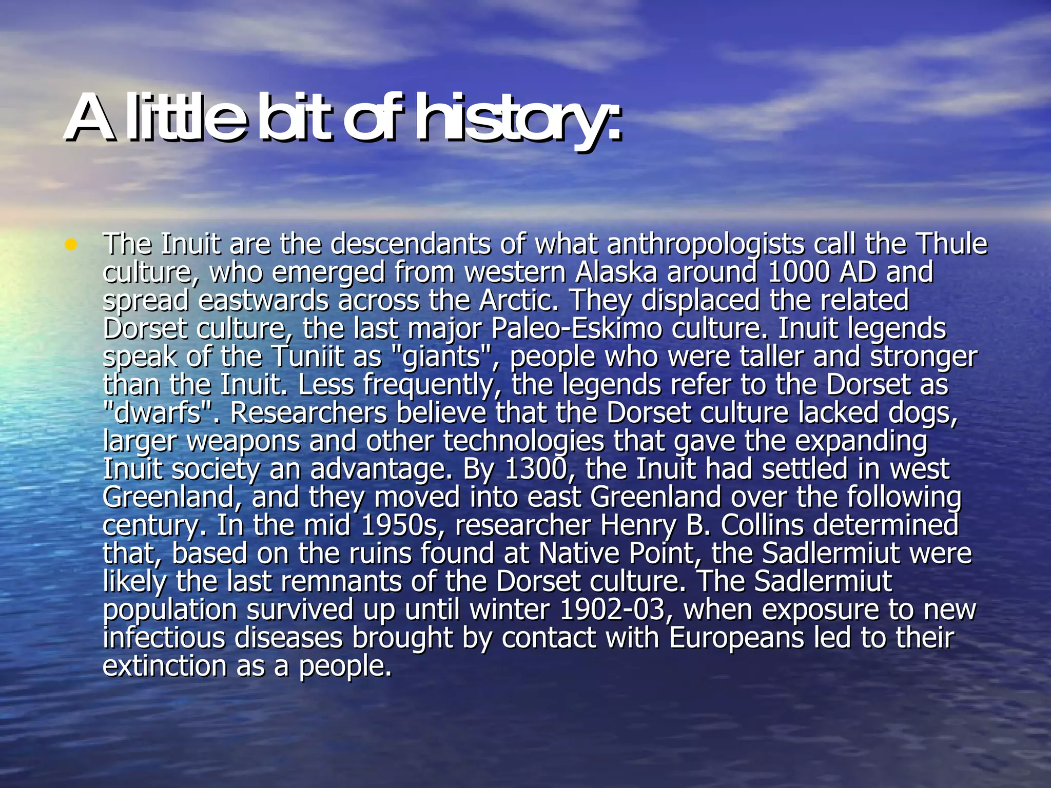 A little bit of history:   The Inuit are the descendants of what anthropologists call the Thule culture, who emerged from western Alaska around 1000 AD and spread eastwards across the Arctic. They displaced the related Dorset culture, the last major Paleo-Eskimo culture .  Inuit legends speak of the Tuniit as "giants", people who were taller and stronger than the Inuit. Less frequently, the legends refer to the Dorset as "dwarfs". Researchers believe that the Dorset culture lacked dogs, larger weapons and other technologies that gave the expanding Inuit society an advantage. By 1300, the Inuit had settled in west Greenland, and they moved into east Greenland over the following century. In the mid 1950s, researcher Henry B. Collins determined that, based on the ruins found at Native Point, the Sadlermiut were likely the last remnants of the Dorset culture. The Sadlermiut population survived up until winter 1902-03, when exposure to new infectious diseases brought by contact with Europeans led to their extinction as a people.   