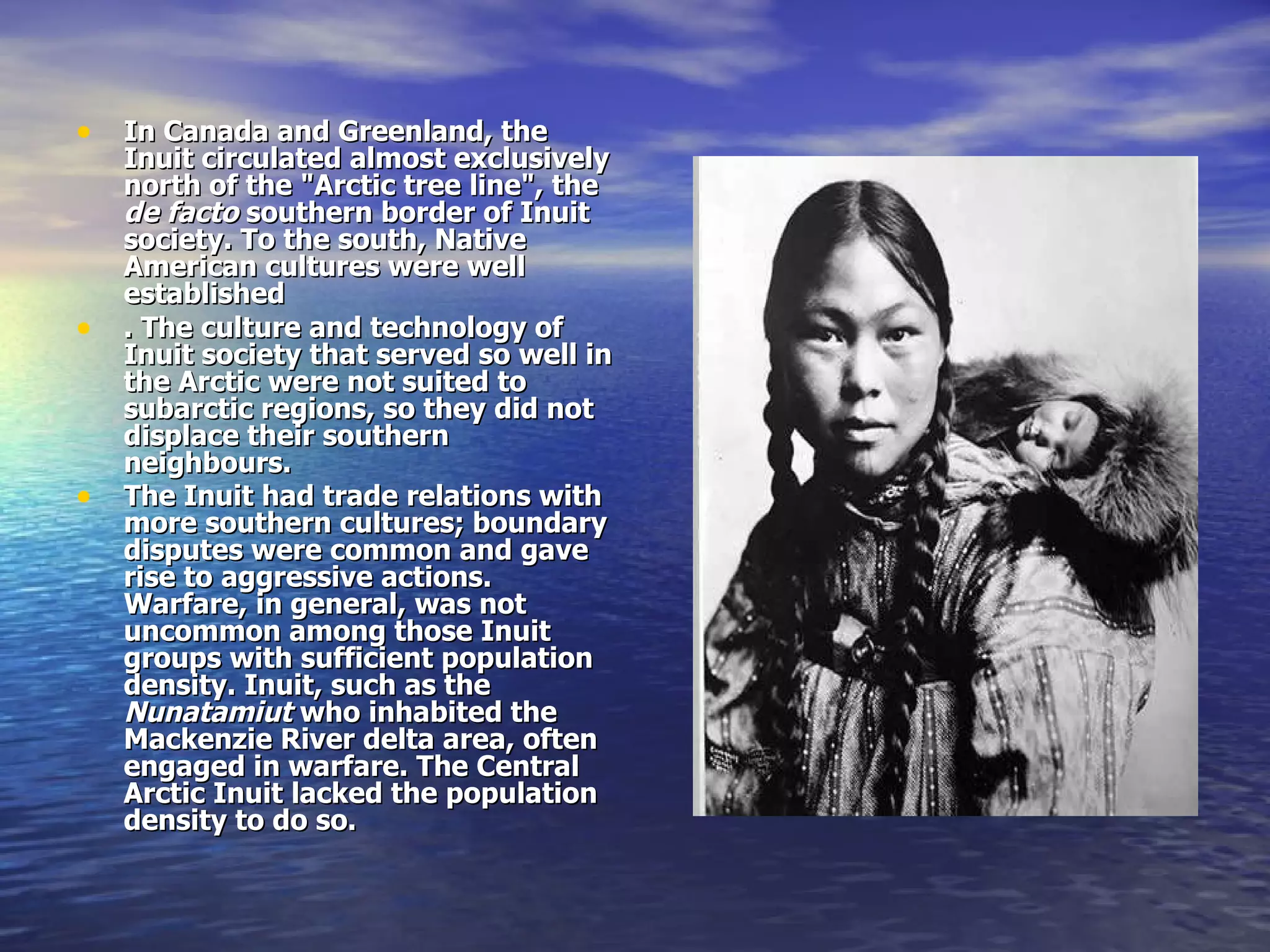 In Canada and Greenland, the Inuit circulated almost exclusively north of the "Arctic tree line", the  de facto  southern border of Inuit society. To the south, Native American cultures were well established . The culture and technology of Inuit society that served so well in the Arctic were not suited to subarctic regions, so they did not displace their southern neighbours. The Inuit had trade relations with more southern cultures; boundary disputes were common and gave rise to aggressive actions. Warfare, in general, was not uncommon among those Inuit groups with sufficient population density. Inuit, such as the  Nunatamiut  who inhabited the Mackenzie River delta area, often engaged in warfare. The Central Arctic Inuit lacked the population density to do so.   