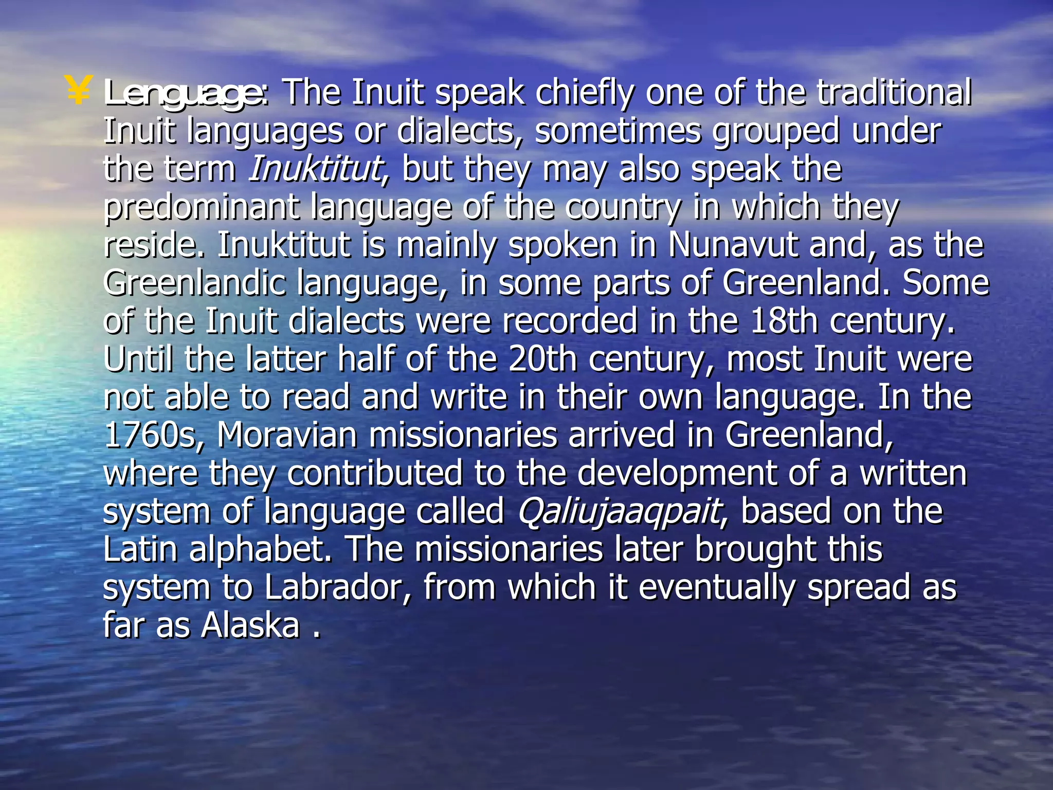 Lenguage : The Inuit speak chiefly one of the traditional Inuit languages or dialects, sometimes grouped under the term  Inuktitut , but they may also speak the predominant language of the country in which they reside. Inuktitut is mainly spoken in Nunavut and, as the Greenlandic language, in some parts of Greenland. Some of the Inuit dialects were recorded in the 18th century. Until the latter half of the 20th century, most Inuit were not able to read and write in their own language. In the 1760s, Moravian missionaries arrived in Greenland, where they contributed to the development of a written system of language called  Qaliujaaqpait , based on the Latin alphabet. The missionaries later brought this system to Labrador, from which it eventually spread as far as Alaska . 