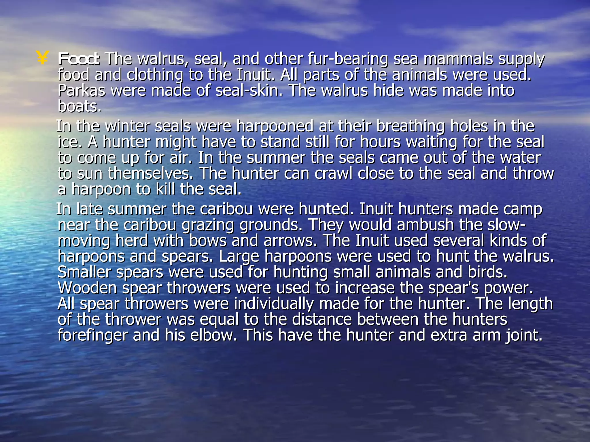 Food:  The walrus, seal, and other fur-bearing sea mammals supply food and clothing to the Inuit. All parts of the animals were used. Parkas were made of seal-skin. The walrus hide was made into boats.  In the winter seals were harpooned at their breathing holes in the ice. A hunter might have to stand still for hours waiting for the seal to come up for air. In the summer the seals came out of the water to sun themselves. The hunter can crawl close to the seal and throw a harpoon to kill the seal. In late summer the caribou were hunted. Inuit hunters made camp near the caribou grazing grounds. They would ambush the slow-moving herd with bows and arrows. The Inuit used several kinds of harpoons and spears. Large harpoons were used to hunt the walrus. Smaller spears were used for hunting small animals and birds. Wooden spear throwers were used to increase the spear's power. All spear throwers were individually made for the hunter. The length of the thrower was equal to the distance between the hunters forefinger and his elbow. This have the hunter and extra arm joint.  