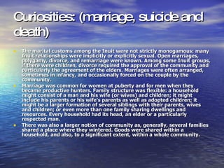 Curiosities: (marriage, suicide and death)   The marital customs among the Inuit were not strictly monogamous: many Inuit relationships were implicitly or explicitly sexual. Open marriages, polygamy, divorce, and remarriage were known. Among some Inuit groups, if there were children, divorce required the approval of the community and particularly the agreement of the elders. Marriages were often arranged, sometimes in infancy, and occasionally forced on the couple by the community. Marriage was common for women at puberty and for men when they became productive hunters. Family structure was flexible: a household might consist of a man and his wife (or wives) and children; it might include his parents or his wife's parents as well as adopted children; it might be a larger formation of several siblings with their parents, wives and children; or even more than one family sharing dwellings and resources. Every household had its head, an elder or a particularly respected man. There was also a larger notion of community as, generally, several families shared a place where they wintered. Goods were shared within a household, and also, to a significant extent, within a whole community. 