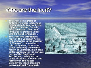 Who are the Inuit? The Inuit are a group of culturally similar indigenous peoples inhabiting the Arctic regions of Alaska, Canada, and Greenland . The Inuit language is grouped under Eskimo-Aleut languages . The Inuit live throughout most of the Canadian Arctic and subarctic: in the territory of  Nunavut  ; the northern third of Quebec, in an area called  Nunavik  ; the coastal region of Labrador, in an area called  Nunatsiavut  ; in various parts of the Northwest Territories , mainly on the coast of the Arctic Ocean and formerly in the Yukon. Collectively these areas are known as Inuit Nunangat. 