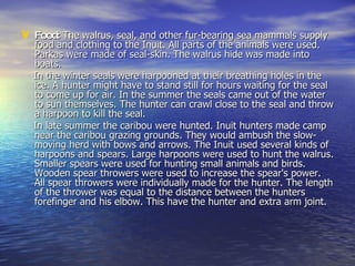 Food:  The walrus, seal, and other fur-bearing sea mammals supply food and clothing to the Inuit. All parts of the animals were used. Parkas were made of seal-skin. The walrus hide was made into boats.  In the winter seals were harpooned at their breathing holes in the ice. A hunter might have to stand still for hours waiting for the seal to come up for air. In the summer the seals came out of the water to sun themselves. The hunter can crawl close to the seal and throw a harpoon to kill the seal. In late summer the caribou were hunted. Inuit hunters made camp near the caribou grazing grounds. They would ambush the slow-moving herd with bows and arrows. The Inuit used several kinds of harpoons and spears. Large harpoons were used to hunt the walrus. Smaller spears were used for hunting small animals and birds. Wooden spear throwers were used to increase the spear's power. All spear throwers were individually made for the hunter. The length of the thrower was equal to the distance between the hunters forefinger and his elbow. This have the hunter and extra arm joint.  