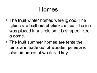Homes
• The Inuit winter homes were igloos. The
  igloos are built out of blocks of ice. The ice
  was placed in a circle so it is shaped liked
  a dome.
• The Inuit summer homes are tents the
  tents are made out of wooden poles and
  also rid bones of whales. They
 