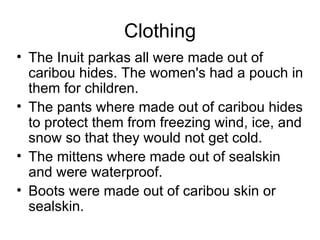 Clothing
• The Inuit parkas all were made out of
  caribou hides. The women's had a pouch in
  them for children.
• The pants where made out of caribou hides
  to protect them from freezing wind, ice, and
  snow so that they would not get cold.
• The mittens where made out of sealskin
  and were waterproof.
• Boots were made out of caribou skin or
  sealskin.
 
