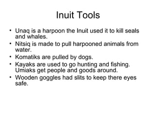 Inuit Tools
• Unaq is a harpoon the Inuit used it to kill seals
  and whales.
• Nitsiq is made to pull harpooned animals from
  water.
• Komatiks are pulled by dogs.
• Kayaks are used to go hunting and fishing.
  Umiaks get people and goods around.
• Wooden goggles had slits to keep there eyes
  safe.
 