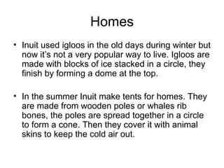Homes
• Inuit used igloos in the old days during winter but
  now it’s not a very popular way to live. Igloos are
  made with blocks of ice stacked in a circle, they
  finish by forming a dome at the top.

• In the summer Inuit make tents for homes. They
  are made from wooden poles or whales rib
  bones, the poles are spread together in a circle
  to form a cone. Then they cover it with animal
  skins to keep the cold air out.
 