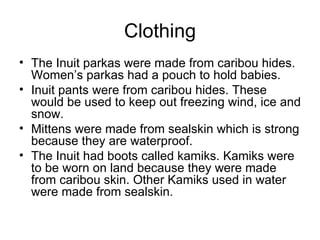 Clothing
• The Inuit parkas were made from caribou hides.
  Women’s parkas had a pouch to hold babies.
• Inuit pants were from caribou hides. These
  would be used to keep out freezing wind, ice and
  snow.
• Mittens were made from sealskin which is strong
  because they are waterproof.
• The Inuit had boots called kamiks. Kamiks were
  to be worn on land because they were made
  from caribou skin. Other Kamiks used in water
  were made from sealskin.
 