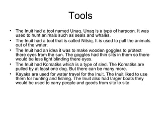 Tools
• The Inuit had a tool named Unaq. Unaq is a type of harpoon. It was
  used to hunt animals such as seals and whales.
• The Inuit had a tool that is called Nitsiq. It is used to pull the animals
  out of the water.
• The Inuit had an idea it was to make wooden goggles to protect
  there eyes from the sun. The goggles had thin slits in them so there
  would be less light blinding there eyes.
• The Inuit had Komatiks which is a type of sled. The Komatiks are
  pulled by at least one dog. But there can be many more.
• Kayaks are used for water travel for the Inuit. The Inuit liked to use
  them for hunting and fishing. The Inuit also had larger boats they
  would be used to carry people and goods from site to site
 