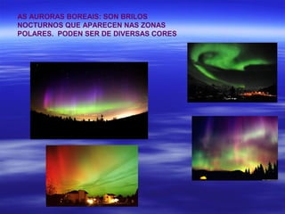 AS AURORAS BOREAIS: SON BRILOS
NOCTURNOS QUE APARECEN NAS ZONAS
POLARES. PODEN SER DE DIVERSAS CORES
 