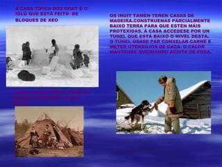 A CASA TÍPICA DOS INUIT E O
 IGLÚ QUE ESTÁ FEITO DE        OS INUIT TAMÉN TEÑEN CASAS DE
 BLOQUES DE XEO                MADEIRA.CONSTRUENAS PARCIALMENTE
                               BAIXO TERRA PARA QUE ESTÉN MÁIS
                               PROTEXIDAS. Á CASA ACCEDESE POR UN
                               TUNEL QUE ESTÁ BAIXO O NIVEL DESTA.
                               O TUNEL ÚSASE PAR CONXELAR CARNE E
                               METER UTENSILIOS DE CAZA. O CALOR
                               MANTENSE QUEIMANDO ACEITE DE FOCA.




CANDO FAI BO TEMPO VIVEN EN
TENDAS PARECIDAS AS DOS
INDIOS
 