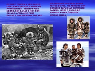 OS INUIT TENDEN A SER BAIXOS,   OS VESTIDOS DOS INUIT ESTAN
CON CARAS ANCHAS E PÓMULOS      FEITOS DE PEL. OS ABRIGOS CON
PROMINENTES. TEÑEN O PELO       GRANDES CAPUCHAS CHAMANSE
NEGRO, SEN CANAS E NON SON      PARKAS. HOXE O ESTILO DE
CALVOS. AFEITANSE PARA          ABRIGOS PARKA ÚSASE EN
EVITAR A CONXELACIÓN POR XEO    MOITOS SITIOS.
 