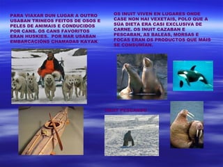 PARA VIAXAR DUN LUGAR A OUTRO       OS INUIT VIVEN EN LUGARES ONDE
USABAN TRINEOS FEITOS DE OSOS E     CASE NON HAI VEXETAIS, POLO QUE A
PELES DE ANIMAIS E CONDUCIDOS       SÚA DIETA ERA CASI EXCLUSIVA DE
POR CANS. OS CANS FAVORITOS         CARNE. OS INUIT CAZABAN E
ERAN HUSKIES. POR MAR USABAN        PESCABAN, AS BALEAS, MORSAS E
EMBARCACIÓNS CHAMADAS KAYAK         FOCAS ERAN OS PRODUCTOS QUE MÁIS
                                    SE CONSUMÍAN.




                                  INUIT PESCANDO
 