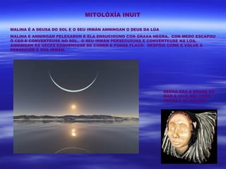MITOLÓXÍA INUIT

MALINA É A DEUSA DO SOL E O SEU IRMÁN ANNINGAN O DEUS DA LÚA
MALINA E ANNINGAN PELEXARON E ELA ENSUCIOUNO CON GRAXA NEGRA. CON MEDO ESCAPOU
Ó CEO E CONVERTEUSE NO SOL. O SEU IRMÁN PERSEGUIUNA E CONVERTEUSE NA LÚA.
ANNINGAN ÁS VECES ESQUENCESE DE COMER E PONSE FLACO. DESPOIS COME E VOLVE A
PERSEGUIR Á SÚA IRMÁN.




                                                               SEDNA ERA A DEUSA DO
                                                               MAR E VIVE NEL COAS
                                                               FOCAS E OS PEIXES
 