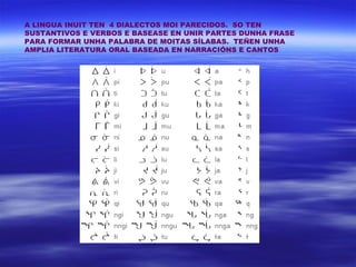 A LINGUA INUIT TEN 4 DIALECTOS MOI PARECIDOS. SO TEN
SUSTANTIVOS E VERBOS E BASEASE EN UNIR PARTES DUNHA FRASE
PARA FORMAR UNHA PALABRA DE MOITAS SÍLABAS. TEÑEN UNHA
AMPLIA LITERATURA ORAL BASEADA EN NARRACIÓNS E CANTOS
 