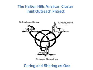 The Halton Hills Anglican Cluster 
Inuit Outreach Project 
St. Stephen’s, Hornby St. Paul’s, Norval 
St. John’s, Stewarttown 
Caring and Sharing as One 
 