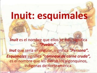 Inuit: esquimales Inuit  es el nombre que ellos se dan, significa  “Pueblo”  . Inut  que sería el singular, significa  “Persona”. Esquimales  significa  “comedor de carne cruda”,  es el nombre que les dieron los algonquinos, indígenas de norteamérica. 