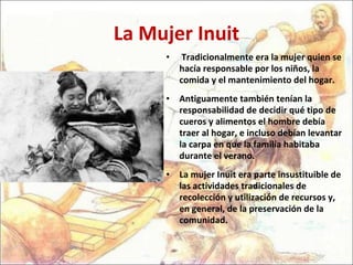 La Mujer Inuit Tradicionalmente era la mujer quien se hacía responsable por los niños, la comida y el mantenimiento del hogar.  Antiguamente también tenían la responsabilidad de decidir qué tipo de cueros y alimentos el hombre debía traer al hogar, e incluso debían levantar la carpa en que la familia habitaba durante el verano.  La mujer Inuit era parte insustituible de las actividades tradicionales de recolección y utilización de recursos y, en general, de la preservación de la comunidad. 