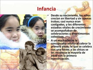 Infancia Desde su nacimiento, los niños crecían en libertad y sin apenas trabas; casi nunca eran castigados, y los diferentes estadios vitales de crecimiento se acompañaban de celebraciones y divertimentos colectivos.  A un muchacho se le consideraba adulto al cobrar la primera pieza, lo que se celebra con una fiesta; a las chicas se les reconoce la mayoría de edad con la primera menstruación .  todos sus miembros eran protegidos por la comunidad desde el momento que venían al mundo.  