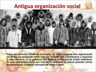 Antigua organización social Fuera del estrecho círculo de la familia, no había ninguna otra organización social fija, no existiendo entre ellos un "Estado" que contribuyera a organizar la vida colectiva, ni un gobierno que limitase la libertad de acción individual. En esta comunidad todos sus miembros ocupaban la misma posición social, desconociendo cualquier concepto de rango o clase.  