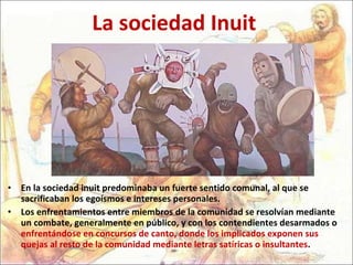 La sociedad Inuit En la sociedad inuit predominaba un fuerte sentido comunal, al que se sacrificaban los egoísmos e intereses personales.  Los enfrentamientos entre miembros de la comunidad se resolvían mediante un combate, generalmente en público, y con los contendientes desarmados o  enfrentándose en concursos de canto, donde los implicados exponen sus quejas al resto de la comunidad mediante letras satíricas o insultantes .  