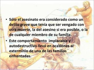Sólo el asesinato era considerado como un delito grave que tenía que ser vengado con otra muerte, la del asesino si era posible, o la de cualquier miembro de su familia.  Este comportamiento  implacable y autodestructivo llevó en ocasiones al exterminio de una de las familias enfrentadas.  