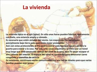 La vivienda típica es el iglú (igloo). En sólo unas horas pueden fabricar, únicamente con hielo, una estancia amplia y cómoda . Es necesario que estén aisladas del viento. Los esquimales las construyen parcialmente bajo tierra para que estén mejor protegidas.  Aún con estas protecciones, el frío podría entrar cada vez que alguien abriera la puerta para entrar a la casa. Por eso, a las casas esquimales se entra por un túnel muy largo que está construido debajo del nivel de la casa, para no dejar escapar el aire caliente del interior. El espacio del túnel se aprovecha para almacenar carne congelada y utensilios de cacería.  En ocasiones, construyen varios comunicados con una red de túneles para que varias familias puedan vivir juntas La vivienda 