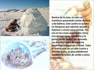 Dentro de la casa, el calor se mantiene quemando aceite de foca y de ballena. Este aceite se quema en lámparas que además ayudan a iluminar y sirven para cocinar. Por eso en las casas esquimales reina una temperatura agradable y la gente puede andar casi desnuda. Las pesadas ropas de invierno quedan guardadas en el túnel. Toda la familia vive en un sólo cuarto y duerme junta, en una plataforma cubierta de pieles de caribú y otros animales.  