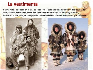 Sus vestidos se basan en pieles de foca con el pelo hacia dentro y forradas de piel de oso , zorro o caribú y se cosen con tendones de animales. El Anorak y la  Parka , inventados por ellos, se han popularizado en todo el mundo debido a su gran eficacia. La vestimenta 