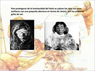 Para protegerse de la luminosidad del hielo se cubren los ojos con unos antifaces con una pequeña abertura en forma de ranura. Son las primeras gafas de sol. 