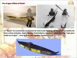 El “Kayak” era construido con huesos de reno o con madera y lo recubrían con pieles de foca u otros animales. Según algunos historiadores, la palabra kayak significa “ropa para andar en el agua” , otros indican que significa “hombre-barca”. Por el agua utilizan el Kayak. 