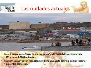 Las ciudades actuales Iqaluit quiere decir “lugar de mucha pesca” es la capital de Nunavut desde 1999 y tiene 7.000 habitantes.  Los barrios nuevos son monoblocks y tiene un puerto sobre la Bahía Frobisher y un centro comercial. 1576  - Sir Martin Frobisher toca la costa con destino a China  