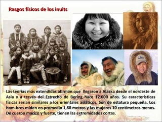 Las teorías más extendidas afirman que  llegaron a Alaska desde el nordeste de Asia y a través del Estrecho de Bering hace 12.000 años. Su características físicas serían similares a los orientales asiáticos.   Son de estatura pequeña. Los hom-bres miden en promedio 1,60 metros y las mujeres 10 centímetros menos. De  cuerpo macizo y fuerte, tienen las extremidades cortas.  Rasgos físicos de los inuits 