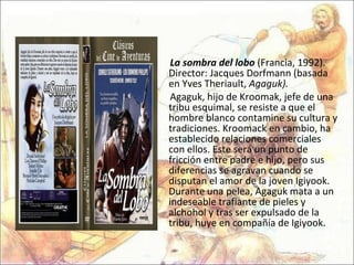 La sombra del lobo  (Francia, 1992). Director: Jacques Dorfmann (basada en Yves Theriault,  Agaguk). Agaguk, hijo de Kroomak, jefe de una tribu esquimal, se resiste a que el hombre blanco contamine su cultura y tradiciones. Kroomack en cambio, ha establecido relaciones comerciales con ellos. Este será un punto de fricción entre padre e hijo, pero sus diferencias se agravan cuando se disputan el amor de la joven Igiyook. Durante una pelea, Agaguk mata a un indeseable trafiante de pieles y alchohol y tras ser expulsado de la tribu, huye en compañía de Igiyook. 