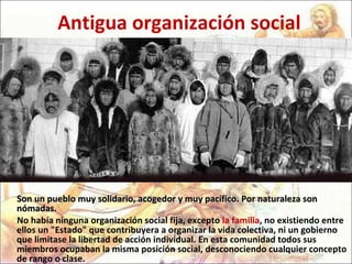 Antigua organización social Son un pueblo muy solidario, acogedor y muy pacífico. Por naturaleza son nómadas.  No había ninguna organización social fija, excepto  la familia , no existiendo entre ellos un "Estado" que contribuyera a organizar la vida colectiva, ni un gobierno que limitase la libertad de acción individual. En esta comunidad todos sus miembros ocupaban la misma posición social, desconociendo cualquier concepto de rango o clase.  