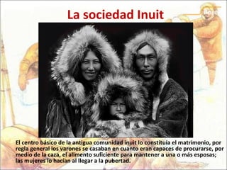 La sociedad Inuit El centro básico de la antigua comunidad inuit lo constituía el matrimonio, por regla general los varones se casaban en cuanto eran capaces de procurarse, por medio de la caza, el alimento suficiente para mantener a una o más esposas; las mujeres lo hacían al llegar a la pubertad.  