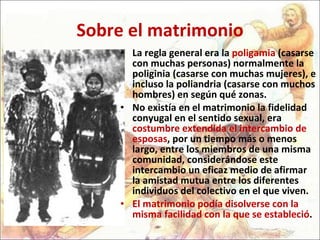Sobre el matrimonio La regla general era la  poligamia  (casarse con muchas personas) normalmente la poliginia (casarse con muchas mujeres), e incluso la poliandria (casarse con muchos hombres) en según qué zonas.  No existía en el matrimonio la fidelidad conyugal en el sentido sexual, era  costumbre extendida el intercambio de esposas , por un tiempo más o menos largo, entre los miembros de una misma comunidad, considerándose este intercambio un eficaz medio de afirmar la amistad mutua entre los diferentes individuos del colectivo en el que viven.  El matrimonio podía disolverse con la misma facilidad con la que se estableció . 