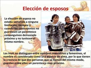 Elección de esposos La elección de esposa no estaba sometida a ninguna limitación, siempre y cuando los contrayentes no guardasen un parentesco consanguíneo demasiado próximo y no tuviesen el mismo nombre.  Los Inuit no distinguen entre nombres masculinos y femeninos, el nombre es considerado como una especie de alma, por lo que tienen la creencia de que dos personas que se llamen del mismo modo, guardan entre ellos un parentesco muy próximo.  