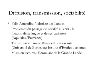 Diffusion, transmission, sociabilité
• Felix Arnaudin, fokloriste des Landes
- Problèmes du passage de l’oralité à l’écrit - la
fixation de la langue et de ses variantes
(Aquitaine/Provence)
- Transmission : mss/ Musée;édition savante
(Université de Bordeaux)-Institut d’Etudes occitanes
- Mises en lectures : Ecomusée de la Grande Lande
 