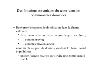 Des fonctions essentielles du texte dans les
communautés dominées
– Renverser le rapport de domination dans le champ
culturel :
• faire reconnaître un parler comme langue de culture;
• …. comme œuvre;
• …. comme écrivain, auteur
- contester le rapport de domination dans le champ social
et politique:
- utiliser l’œuvre pour re-construire une communauté
visible
 
