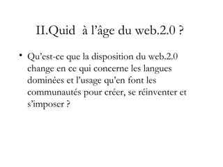 II.Quid à l’âge du web.2.0 ?
• Qu’est-ce que la disposition du web.2.0
change en ce qui concerne les langues
dominées et l’usage qu’en font les
communautés pour créer, se réinventer et
s’imposer ?
 
