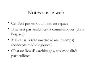 Notes sur le web
• Ce n’est pas un outil mais un espace
• Il ne sert pas seulement à communiquer (dans
l’espace)
• Mais aussi à transmettre (dans le temps)
(concepts médiologiques)
• C’est un lieu d’ »archivage » aux modalités
particulières
 