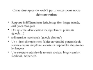 Caractéristiques du web.2 pertinentes pour notre
démonstration
• Supporte indifféremment écrit, image fixe, image animée,
oral (voix-musique)
• Des systemes d’indexation incroyablement puissants
(google…)
• à dimension marchande (‘google chrome’)
• Un «  droit d’entrée » très faible: universalité potentielle du
réseau; écriture simplifiée, caractères disponibles dans toutes
les langues
• Une structure créatrice de reseaux sociaux: blogs « amis »,
facebook, twitter etc.
 