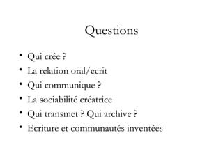 Questions
• Qui crée ?
• La relation oral/ecrit
• Qui communique ?
• La sociabilité créatrice
• Qui transmet ? Qui archive ?
• Ecriture et communautés inventées
 